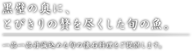 黒壁の奥に、とびきりの贅を尽くした旬の魚。一品一品丹誠込めた旬の懐石料理をご提供します。